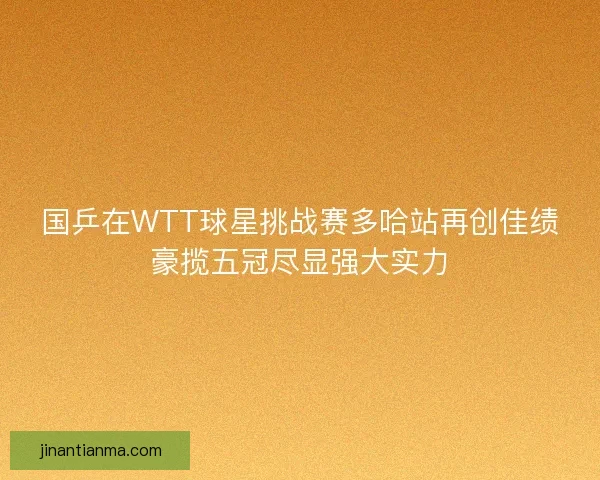 国乒在WTT球星挑战赛多哈站再创佳绩豪揽五冠尽显强大实力