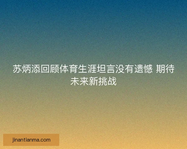 苏炳添回顾体育生涯坦言没有遗憾 期待未来新挑战