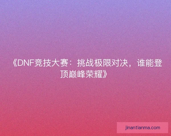 《DNF竞技大赛：挑战极限对决，谁能登顶巅峰荣耀》